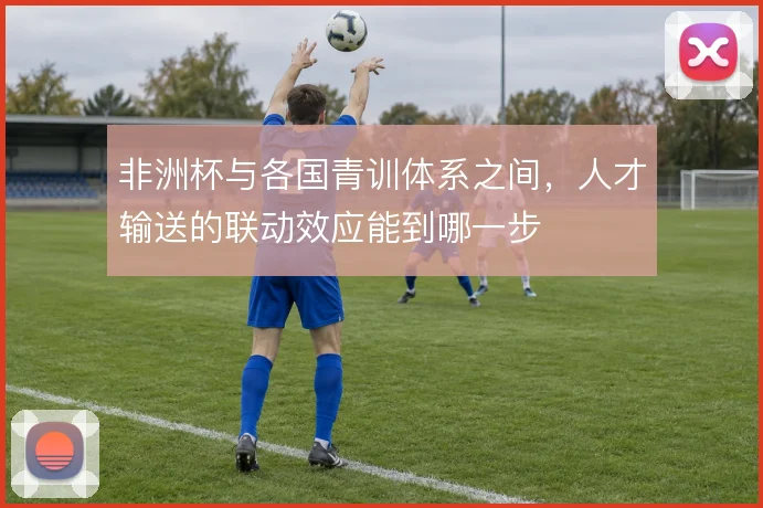 非洲杯与各国青训体系之间，人才输送的联动效应能到哪一步