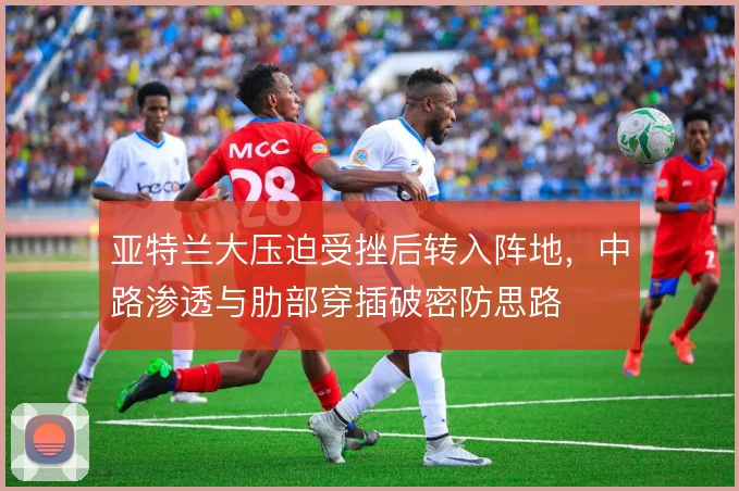 亚特兰大压迫受挫后转入阵地，中路渗透与肋部穿插破密防思路