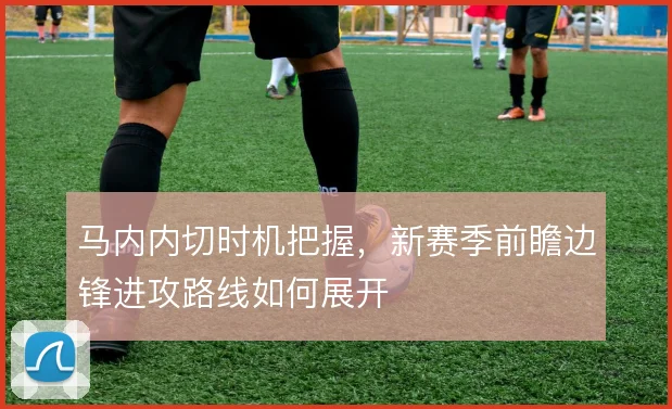 马内内切时机把握，新赛季前瞻边锋进攻路线如何展开