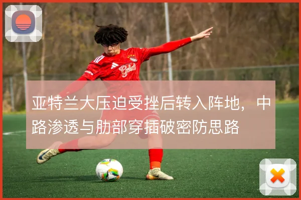 亚特兰大压迫受挫后转入阵地，中路渗透与肋部穿插破密防思路