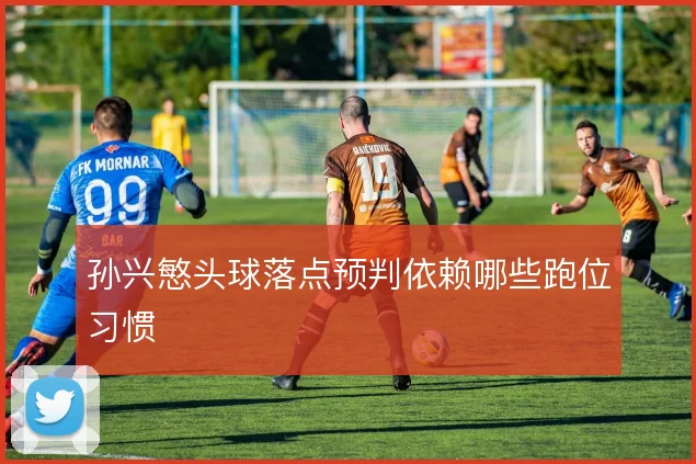 孙兴慜头球落点预判依赖哪些跑位习惯