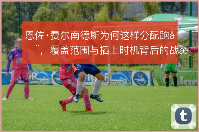 恩佐·费尔南德斯为何这样分配跑动，覆盖范围与插上时机背后的战术权衡