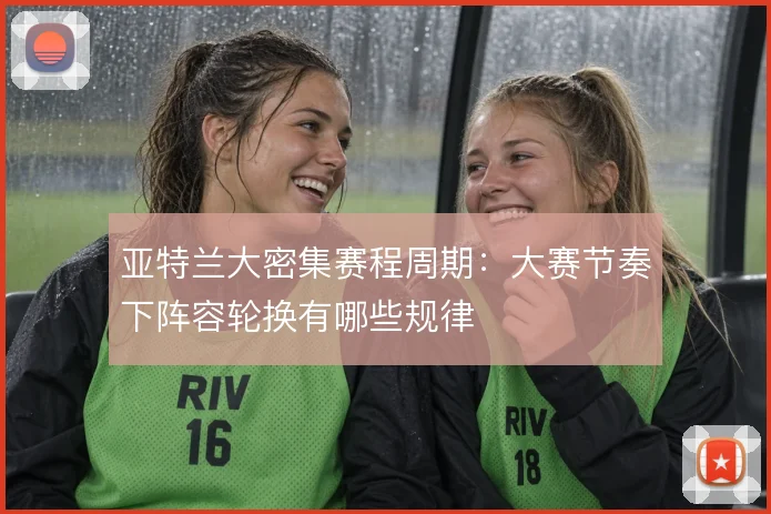 亚特兰大密集赛程周期：大赛节奏下阵容轮换有哪些规律
