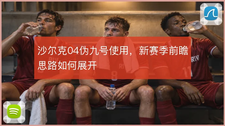 沙尔克04伪九号使用，新赛季前瞻思路如何展开