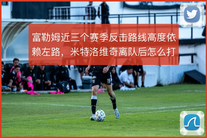 富勒姆近三个赛季反击路线高度依赖左路,米特洛维奇离队后怎么打纵深