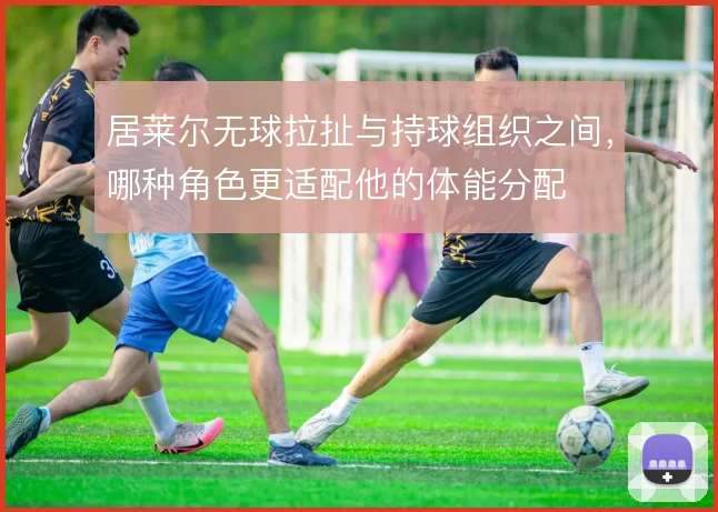 居莱尔无球拉扯与持球组织之间，哪种角色更适配他的体能分配