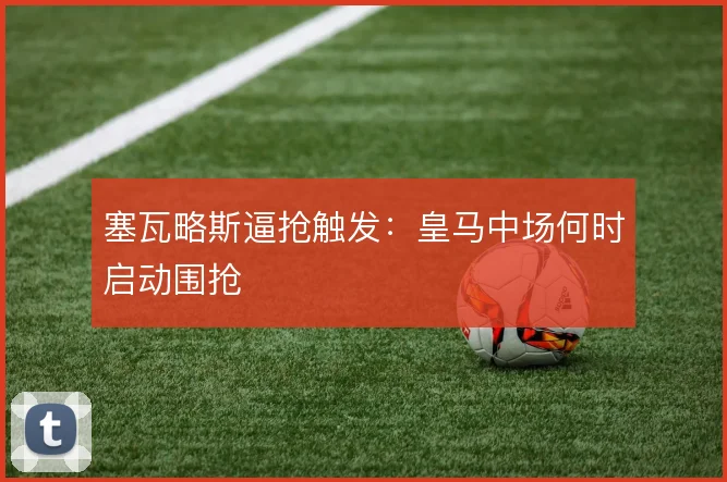 塞瓦略斯逼抢触发：皇马中场何时启动围抢