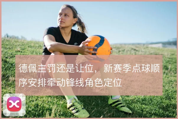 德佩主罚还是让位，新赛季点球顺序安排牵动锋线角色定位