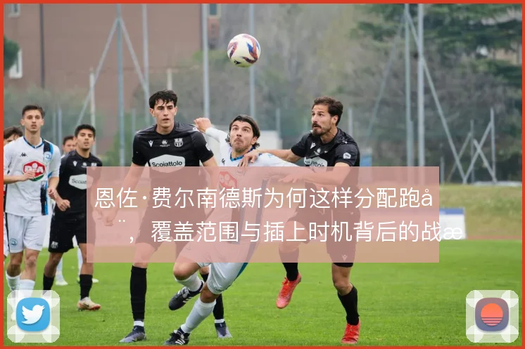 恩佐·费尔南德斯为何这样分配跑动,覆盖范围与插上时机背后的战术权衡