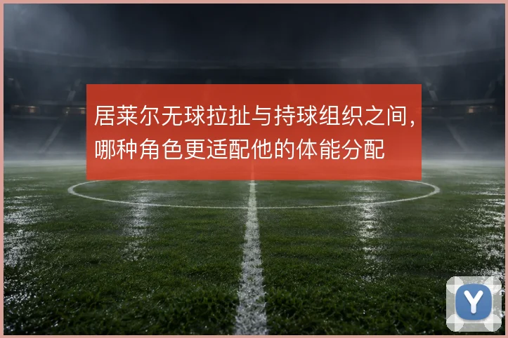 居莱尔无球拉扯与持球组织之间，哪种角色更适配他的体能分配