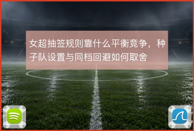 女超抽签规则靠什么平衡竞争，种子队设置与同档回避如何取舍